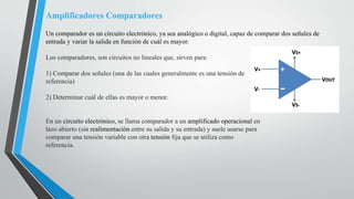 Amplificadores Comparadores
Un comparador es un circuito electrónico, ya sea analógico o digital, capaz de comparar dos señales de
entrada y variar la salida en función de cuál es mayor.
Los comparadores, son circuitos no lineales que, sirven para:
1) Comparar dos señales (una de las cuales generalmente es una tensión de
referencia)
2) Determinar cuál de ellas es mayor o menor.
En un circuito electrónico, se llama comparador a un amplificado operacional en
lazo abierto (sin realimentación entre su salida y su entrada) y suele usarse para
comparar una tensión variable con otra tensión fija que se utiliza como
referencia.
 