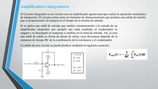 Amplificadores Integradores
El Circuito Integrador es un circuito con un amplificador operacional que realiza la operación matemática
de integración. El circuito actúa como un elemento de almacenamiento que produce una salida de tensión
que es proporcional a la integral en el tiempo de la tensión de entrada.
Si se aplica una señal de entrada que cambia constantemente a la entrada de un
amplificador integrador, por ejemplo una onda cuadrada, el condensador se
cargará y se descargará en respuesta a cambios en la señal de entrada. Así, se crea
una señal de salida en forma de diente de sierra, cuya frecuencia depende de la
constante de tiempo RC de la combinación de la resistencia y el condensador.
La salida de este circuito se puede predecir mediante la siguiente ecuación:
 