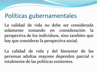Políticas gubernamentales
La calidad de vida no debe ser considerada
solamente tomando en consideración la
perspectiva de los individuos, sino también que
hay que considerar la perspectiva social.
La calidad de vida y del bienestar de las
personas adultas mayores dependen parcial o
totalmente de las políticas existentes.
 