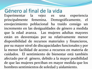 Género al final de la vida
Experimentar la vejez es una experiencia
principalmente femenina. Demográficamente, el
envejecimiento poblacional ha traído consigo un
incremento en las desigualdades de género a medida
que la edad avanza. Las mujeres adultas mayores
están en desventajas por su relativamente menor
disponibilidad de recursos materiales y financieros,
por su mayor nivel de discapacidades funcionales y por
la menor facilidad de acceso a recursos en materia de
cuidados. El sentimiento de bienestar está también
afectado por el género, debido a la mayor posibilidad
de que las mujeres perciban en mayor medida que los
hombres sentimientos de soledad y aislamiento.
 
