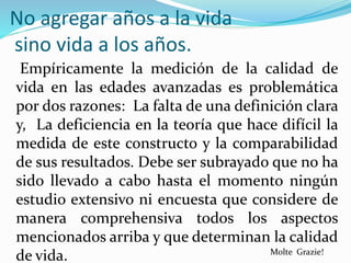 No agregar años a la vida
sino vida a los años.
Empíricamente la medición de la calidad de
vida en las edades avanzadas es problemática
por dos razones: La falta de una definición clara
y, La deficiencia en la teoría que hace difícil la
medida de este constructo y la comparabilidad
de sus resultados. Debe ser subrayado que no ha
sido llevado a cabo hasta el momento ningún
estudio extensivo ni encuesta que considere de
manera comprehensiva todos los aspectos
mencionados arriba y que determinan la calidad
de vida. Molte Grazie!
 