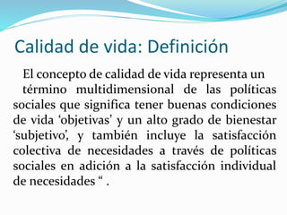 Calidad de vida: Definición
El concepto de calidad de vida representa un
término multidimensional de las políticas
sociales que significa tener buenas condiciones
de vida ‘objetivas’ y un alto grado de bienestar
‘subjetivo’, y también incluye la satisfacción
colectiva de necesidades a través de políticas
sociales en adición a la satisfacción individual
de necesidades “ .
 