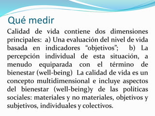 Qué medir
Calidad de vida contiene dos dimensiones
principales: a) Una evaluación del nivel de vida
basada en indicadores “objetivos”; b) La
percepción individual de esta situación, a
menudo equiparada con el término de
bienestar (well-being) La calidad de vida es un
concepto multidimensional e incluye aspectos
del bienestar (well-being)y de las políticas
sociales: materiales y no materiales, objetivos y
subjetivos, individuales y colectivos.
 