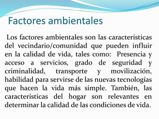 Factores ambientales
Los factores ambientales son las características
del vecindario/comunidad que pueden influir
en la calidad de vida, tales como: Presencia y
acceso a servicios, grado de seguridad y
criminalidad, transporte y movilización,
habilidad para servirse de las nuevas tecnologías
que hacen la vida más simple. También, las
características del hogar son relevantes en
determinar la calidad de las condiciones de vida.
 