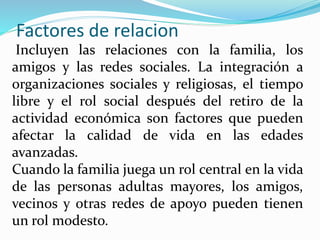 Factores de relacion
Incluyen las relaciones con la familia, los
amigos y las redes sociales. La integración a
organizaciones sociales y religiosas, el tiempo
libre y el rol social después del retiro de la
actividad económica son factores que pueden
afectar la calidad de vida en las edades
avanzadas.
Cuando la familia juega un rol central en la vida
de las personas adultas mayores, los amigos,
vecinos y otras redes de apoyo pueden tienen
un rol modesto.
 