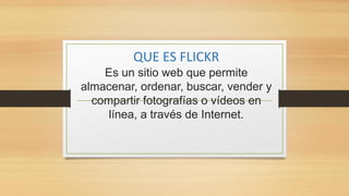 QUE ES FLICKR
Es un sitio web que permite
almacenar, ordenar, buscar, vender y
compartir fotografías o vídeos en
línea, a través de Internet.
 