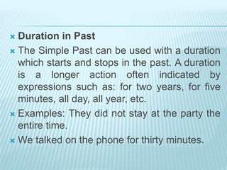  Duration in Past
 The Simple Past can be used with a duration
which starts and stops in the past. A duration
is a longer action often indicated by
expressions such as: for two years, for five
minutes, all day, all year, etc.
 Examples: They did not stay at the party the
entire time.
 We talked on the phone for thirty minutes.
 