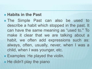  Habits in the Past
 The Simple Past can also be used to
describe a habit which stopped in the past. It
can have the same meaning as “used to." To
make it clear that we are talking about a
habit, we often add expressions such as:
always, often, usually, never, when I was a
child, when I was younger, etc.
 Examples: He played the violin.
 He didn't play the piano
 
