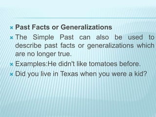  Past Facts or Generalizations
 The Simple Past can also be used to
describe past facts or generalizations which
are no longer true.
 Examples:He didn't like tomatoes before.
 Did you live in Texas when you were a kid?
 
