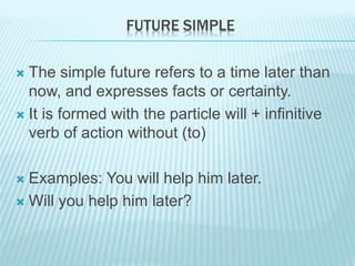 FUTURE SIMPLE
 The simple future refers to a time later than
now, and expresses facts or certainty.
 It is formed with the particle will + infinitive
verb of action without (to)
 Examples: You will help him later.
 Will you help him later?
 