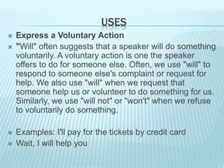USES
 Express a Voluntary Action
 "Will" often suggests that a speaker will do something
voluntarily. A voluntary action is one the speaker
offers to do for someone else. Often, we use "will" to
respond to someone else's complaint or request for
help. We also use "will" when we request that
someone help us or volunteer to do something for us.
Similarly, we use "will not" or "won't" when we refuse
to voluntarily do something.
 Examples: I'll pay for the tickets by credit card
 Wait, I will help you
 