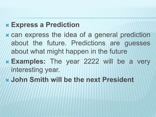 Express a Prediction
 can express the idea of a general prediction
about the future. Predictions are guesses
about what might happen in the future
 Examples: The year 2222 will be a very
interesting year.
 John Smith will be the next President
 