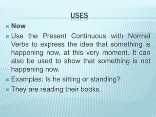 USES
 Now
 Use the Present Continuous with Normal
Verbs to express the idea that something is
happening now, at this very moment. It can
also be used to show that something is not
happening now.
 Examples: Is he sitting or standing?
 They are reading their books.
 