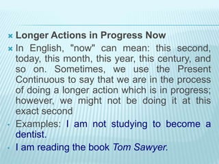  Longer Actions in Progress Now
 In English, "now" can mean: this second,
today, this month, this year, this century, and
so on. Sometimes, we use the Present
Continuous to say that we are in the process
of doing a longer action which is in progress;
however, we might not be doing it at this
exact second
• Examples: I am not studying to become a
dentist.
• I am reading the book Tom Sawyer.
 