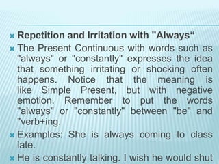 Repetition and Irritation with "Always“
 The Present Continuous with words such as
"always" or "constantly" expresses the idea
that something irritating or shocking often
happens. Notice that the meaning is
like Simple Present, but with negative
emotion. Remember to put the words
"always" or "constantly" between "be" and
"verb+ing.
 Examples: She is always coming to class
late.
 He is constantly talking. I wish he would shut
 