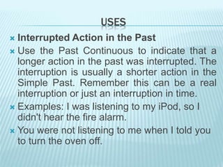 USES
 Interrupted Action in the Past
 Use the Past Continuous to indicate that a
longer action in the past was interrupted. The
interruption is usually a shorter action in the
Simple Past. Remember this can be a real
interruption or just an interruption in time.
 Examples: I was listening to my iPod, so I
didn't hear the fire alarm.
 You were not listening to me when I told you
to turn the oven off.
 