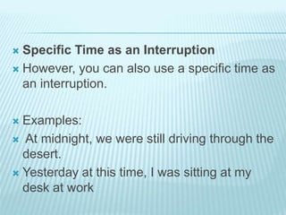  Specific Time as an Interruption
 However, you can also use a specific time as
an interruption.
 Examples:
 At midnight, we were still driving through the
desert.
 Yesterday at this time, I was sitting at my
desk at work
 