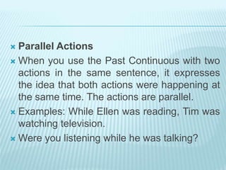  Parallel Actions
 When you use the Past Continuous with two
actions in the same sentence, it expresses
the idea that both actions were happening at
the same time. The actions are parallel.
 Examples: While Ellen was reading, Tim was
watching television.
 Were you listening while he was talking?
 
