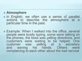  Atmosphere
 in English, we often use a series of parallel
actions to describe the atmosphere at a
particular time in the past.
 Example: When I walked into the office, several
people were busily typing, some were talking on
the phones, the boss was yelling directions, and
customers were waiting to be helped. One
customer was yelling at a secretary
and waving his hands. Others were
complaining to each other about the bad service
 