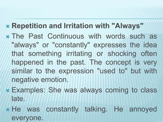  Repetition and Irritation with "Always"
 The Past Continuous with words such as
"always" or "constantly" expresses the idea
that something irritating or shocking often
happened in the past. The concept is very
similar to the expression "used to" but with
negative emotion.
 Examples: She was always coming to class
late.
 He was constantly talking. He annoyed
everyone.
 