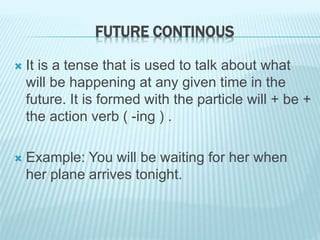 FUTURE CONTINOUS
 It is a tense that is used to talk about what
will be happening at any given time in the
future. It is formed with the particle will + be +
the action verb ( -ing ) .
 Example: You will be waiting for her when
her plane arrives tonight.
 
