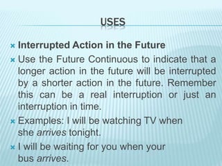 USES
 Interrupted Action in the Future
 Use the Future Continuous to indicate that a
longer action in the future will be interrupted
by a shorter action in the future. Remember
this can be a real interruption or just an
interruption in time.
 Examples: I will be watching TV when
she arrives tonight.
 I will be waiting for you when your
bus arrives.
 