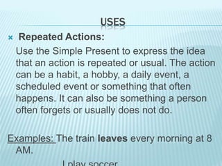 USES
 Repeated Actions:
Use the Simple Present to express the idea
that an action is repeated or usual. The action
can be a habit, a hobby, a daily event, a
scheduled event or something that often
happens. It can also be something a person
often forgets or usually does not do.
Examples: The train leaves every morning at 8
AM.
 