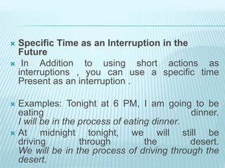  Specific Time as an Interruption in the
Future
 In Addition to using short actions as
interruptions , you can use a specific time
Present as an interruption .
 Examples: Tonight at 6 PM, I am going to be
eating dinner.
I will be in the process of eating dinner.
 At midnight tonight, we will still be
driving through the desert.
We will be in the process of driving through the
desert.
 