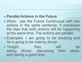  Parallel Actions in the Future
 When use the Future Continuous with two
actions in the same sentence, it expresses
the idea that both actions will be happening
at the same time. The actions are parallel.
 Examples: I am going to be studying and
he is going to be making dinner.
 Tonight, they will be
eating dinner, discussing their plans,
and having a good time.
 