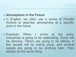  Atmosphere in the Future
 in English, we often use a series of Parallel
Actions to describe atmosphere at a specific
point in the future.
 Example: When I arrive at the party,
everybody is going to be celebrating. Some will
be dancing. Others are going to be talking. A
few people will be eating pizza, and several
people are going to be drinking beer. They
always do the same thing.
 