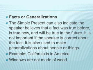  Facts or Generalizations
 The Simple Present can also indicate the
speaker believes that a fact was true before,
is true now, and will be true in the future. It is
not important if the speaker is correct about
the fact. It is also used to make
generalizations about people or things.
 Example: California is in America
 Windows are not made of wood.
 