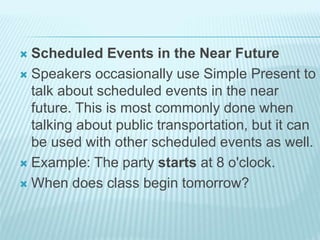  Scheduled Events in the Near Future
 Speakers occasionally use Simple Present to
talk about scheduled events in the near
future. This is most commonly done when
talking about public transportation, but it can
be used with other scheduled events as well.
 Example: The party starts at 8 o'clock.
 When does class begin tomorrow?
 
