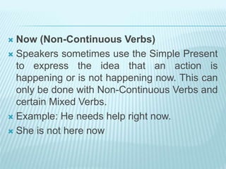  Now (Non-Continuous Verbs)
 Speakers sometimes use the Simple Present
to express the idea that an action is
happening or is not happening now. This can
only be done with Non-Continuous Verbs and
certain Mixed Verbs.
 Example: He needs help right now.
 She is not here now
 