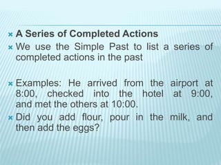  A Series of Completed Actions
 We use the Simple Past to list a series of
completed actions in the past
 Examples: He arrived from the airport at
8:00, checked into the hotel at 9:00,
and met the others at 10:00.
 Did you add flour, pour in the milk, and
then add the eggs?
 