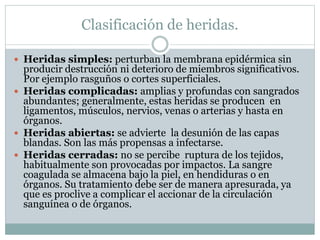 Clasificación de heridas.
 Heridas simples: perturban la membrana epidérmica sin
producir destrucción ni deterioro de miembros significativos.
Por ejemplo rasguños o cortes superficiales.
 Heridas complicadas: amplias y profundas con sangrados
abundantes; generalmente, estas heridas se producen en
ligamentos, músculos, nervios, venas o arterias y hasta en
órganos.
 Heridas abiertas: se advierte la desunión de las capas
blandas. Son las más propensas a infectarse.
 Heridas cerradas: no se percibe ruptura de los tejidos,
habitualmente son provocadas por impactos. La sangre
coagulada se almacena bajo la piel, en hendiduras o en
órganos. Su tratamiento debe ser de manera apresurada, ya
que es proclive a complicar el accionar de la circulación
sanguínea o de órganos.
 
