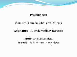 Presentación
Nombre : Carmen Dilia Parra De Jesús
Asignatura: Taller de Medios y Recursos
Profesor: Marlon Mesa
Especialidad: Matemática y Física
 