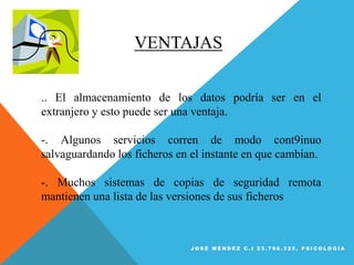 VENTAJAS
.. El almacenamiento de los datos podría ser en el
extranjero y esto puede ser una ventaja.
-. Algunos servicios corren de modo cont9inuo
salvaguardando los ficheros en el instante en que cambian.
-. Muchos sistemas de copias de seguridad remota
mantienen una lista de las versiones de sus ficheros
J O S É M É N D E Z C . I 2 3 . 7 9 6 . 3 2 5 , P S I C O L O G Í A
 