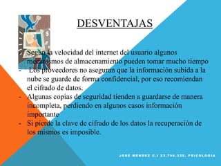 DESVENTAJAS
- Según la velocidad del internet del usuario algunos
mecanismos de almacenamiento pueden tomar mucho tiempo
- Los proveedores no aseguran que la información subida a la
nube se guarde de forma confidencial, por eso recomiendan
el cifrado de datos.
- Algunas copias de seguridad tienden a guardarse de manera
incompleta, perdiendo en algunos casos información
importante
- Si pierde la clave de cifrado de los datos la recuperación de
los mismos es imposible.
J O S É M É N D E Z C . I 2 3 . 7 9 6 . 3 2 5 , P S I C O L O G Í A
 