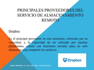 PRINCIPALES PROVEEDORES DEL
SERVICIO DE ALMACENAMIENTO
REMOTO
Dropbox
Es el principal proveedor en este momento, sobresale por su
velocidad, y la capacidad de ser utilizado por muchas
plataformas, cuenta con funciones sociales para no solo
almacenar sino compartir los archivos.
J O S É M É N D E Z C . I 2 3 . 7 9 6 . 3 2 5 , P S I C O L O G Í A
 