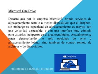 Microsoft One Drive
Desarrollada por la empresa Microsoft, brinda servicios de
almacenamiento remoto a menos dispositivos que el dropbox,
sin embargo su capacidad de almacenamiento es mayor, con
una velocidad destacable, y con una interface muy cómoda
para usuarios inexpertos en el área tecnológica. Actualmente se
estan desarrollando no solo opciones de sync y
almacenamiento lejano, sino tambien de control remoto de
archivos y de dispositivos.
J O S É M É N D E Z C . I 2 3 . 7 9 6 . 3 2 5 , P S I C O L O G Í A
 