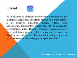 iCloud
Es un sistema de almacenamiento remoto desarrollado por
la empresa Apple inc. El sistema basado en la nube permite
a los usuarios almacenar música, videos, fotos,
aplicaciones, documentos, enlaces favoritos de navegador,
recordatorios, notas, iBooks y contactos, además de servir
como plataforma para servidores de correo electrónico de
Apple y los calendarios. Es importante señalar que este
servicio solo esta disponible para dispositivos iOs.
J O S É M É N D E Z C . I 2 3 . 7 9 6 . 3 2 5 , P S I C O L O G Í A
 