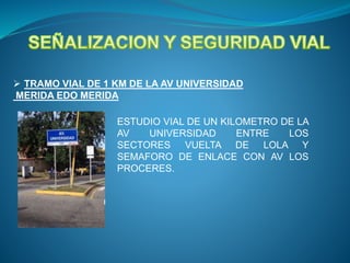  TRAMO VIAL DE 1 KM DE LA AV UNIVERSIDAD
MERIDA EDO MERIDA
ESTUDIO VIAL DE UN KILOMETRO DE LA
AV UNIVERSIDAD ENTRE LOS
SECTORES VUELTA DE LOLA Y
SEMAFORO DE ENLACE CON AV LOS
PROCERES.
 