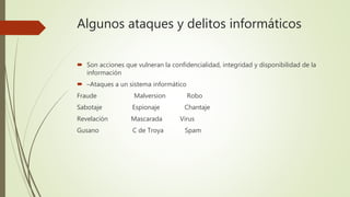 Algunos ataques y delitos informáticos
 Son acciones que vulneran la confidencialidad, integridad y disponibilidad de la
información
 –Ataques a un sistema informático
Fraude Malversion Robo
Sabotaje Espionaje Chantaje
Revelación Mascarada Virus
Gusano C de Troya Spam
 