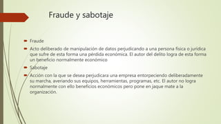 Fraude y sabotaje
 Fraude
 Acto deliberado de manipulación de datos perjudicando a una persona física o jurídica
que sufre de esta forma una pérdida económica. El autor del delito logra de esta forma
un beneficio normalmente económico
 Sabotaje
 Acción con la que se desea perjudicara una empresa entorpeciendo deliberadamente
su marcha, averiando sus equipos, herramientas, programas, etc. El autor no logra
normalmente con ello beneficios económicos pero pone en jaque mate a la
organización.
 