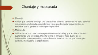 Chantaje y mascarada
 Chantaje
 Acción que consiste en exigir una cantidad de dinero a cambio de no dar a conocer
información privilegiada o confidencial y que puede afectar gravemente a la
empresa, por lo general a su imagen corporativa
 Mascarada
 Utilización de una clave por una persona no autorizada y que accede al sistema
suplantando una identidad. De esta forma el intruso se hace dueño de la
información, documentación y datos de otros usuarios con los que puede, por
ejemplo, chantajear a la organización
 