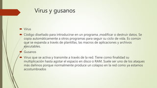 Virus y gusanos
 Virus
 Código diseñado para introducirse en un programa ,modificar o destruir datos. Se
copia automáticamente a otros programas para seguir su ciclo de vida. Es común
que se expanda a través de plantillas, las macros de aplicaciones y archivos
ejecutables.
 Gusanos
 Virus que se activa y transmite a través de la red. Tiene como finalidad su
multiplicación hasta agotar el espacio en disco o RAM. Suele ser uno de los ataques
más dañinos porque normalmente produce un colapso en la red como ya estamos
acostumbrados
 