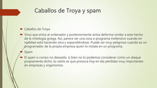 Caballos de Troya y spam
 Caballos de Troya
 Virus que entra al ordenador y posteriormente actúa deforma similar a este hecho
de la mitología griega. Así, parece ser una cosa o programa inofensivo cuando en
realidad está haciendo otra y expandiéndose. Puede ser muy peligroso cuando es un
programador de la propia empresa quien lo instala en un programa.
 Spam
 El spam o correo no deseado, si bien no lo podemos considerar como un ataque
propiamente dicho, lo cierto es que provoca hoy en día pérdidas muy importantes
en empresas y organismos.
 