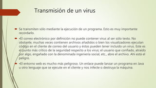 Transmisión de un virus
 Se transmiten sólo mediante la ejecución de un programa. Esto es muy importante
recordarlo.
 •El correo electrónico por definición no puede contener virus al ser sólo texto. No
obstante, muchas veces contienen archivos añadidos o bien los visualizadores ejecutan
código en el cliente de correo del usuario y éstos pueden tener incluido un virus. Este es
el punto más crítico de la seguridad respecto a los virus; el usuario que confiado, atraído
por algo, engañado con la denominada ingeniería social, etc., abre el archivo. Ahí está el
peligro.
 •El entorno web es mucho más peligroso. Un enlace puede lanzar un programa en Java
u otro lenguaje que se ejecute en el cliente y nos infecte o destruya la máquina.
 