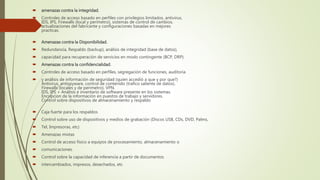 amenazas contra la integridad.
 Controles de acceso basado en perfiles con privilegios limitados, antivirus,
IDS, IPS, Firewalls (local y perímetro), sistemas de control de cambios,
actualizaciones del fabricante y configuraciones basadas en mejores
practicas.
 Amenazas contra la Disponibilidad.
 Redundancia, Respaldo (backup), análisis de integridad (base de datos),
 capacidad para recuperación de servicios en modo contingente (BCP, DRP).
 Amenazas contra la confidencialidad.
 Controles de acceso basado en perfiles, segregación de funciones, auditoria
 y análisis de información de seguridad (quien accedió a que y por que?)
Antivirus, antispyware, control de contenido (trafico saliente de datos).
Firewalls (locales y de perímetro), VPN.
IDS, IPS + Análisis e inventario de software presente en los sistemas.
Encripcion de la información en puestos de trabajo y servidores.
Control sobre dispositivos de almacenamiento y respaldo
 Caja fuerte para los respaldos
 Control sobre uso de dispositivos y medios de grabación (Discos USB, CDs, DVD, Palms,
 Tel, Impresoras, etc)
 Amenazas mixtas
 Control de acceso físico a equipos de procesamiento, almacenamiento o
 comunicaciones.
 Control sobre la capacidad de inferencia a partir de documentos
 intercambiados, impresos, desechados, etc
 
