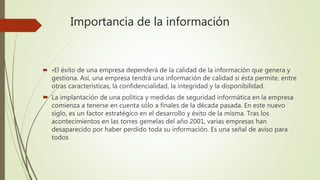 Importancia de la información
 •El éxito de una empresa dependerá de la calidad de la información que genera y
gestiona. Así, una empresa tendrá una información de calidad si ésta permite, entre
otras características, la confidencialidad, la integridad y la disponibilidad.
 La implantación de una política y medidas de seguridad informática en la empresa
comienza a tenerse en cuenta sólo a finales de la década pasada. En este nuevo
siglo, es un factor estratégico en el desarrollo y éxito de la misma. Tras los
acontecimientos en las torres gemelas del año 2001, varias empresas han
desaparecido por haber perdido toda su información. Es una señal de aviso para
todos
 